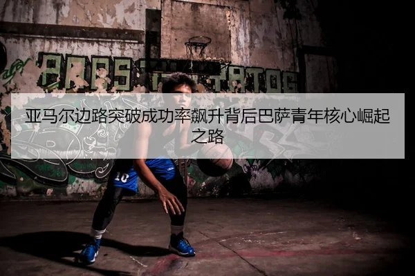 亚马尔边路突破成功率飙升背后巴萨青年核心崛起之路
