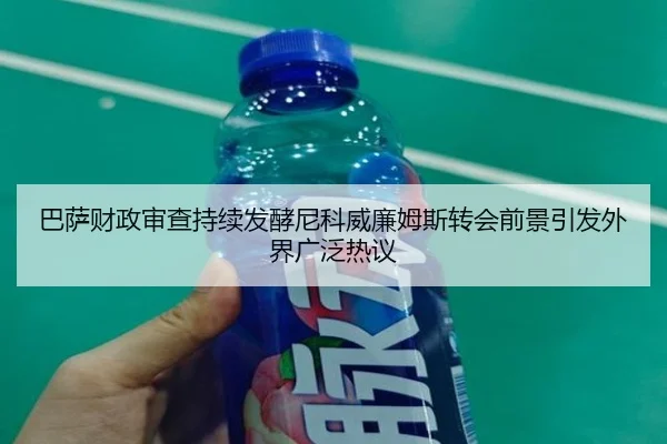 巴萨财政审查持续发酵尼科威廉姆斯转会前景引发外界广泛热议