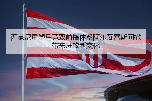 西蒙尼重塑马竞双前锋体系阿尔瓦雷斯回撤带来进攻新变化