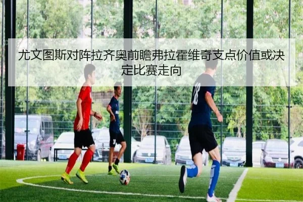 尤文图斯对阵拉齐奥前瞻弗拉霍维奇支点价值或决定比赛走向