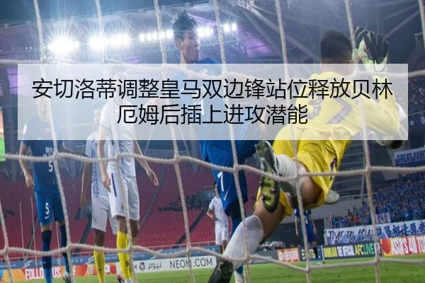 安切洛蒂调整皇马双边锋站位释放贝林厄姆后插上进攻潜能